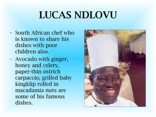 LUCAS NDLOVU
• South African chef who
is known to share his
dishes with poor
children also.
• Avocado with ginger,
honey and celery,
paper-thin ostrich
carpaccio, grilled baby
kingklip rolled in
macadamia nuts are
some of his famous
dishes.
 