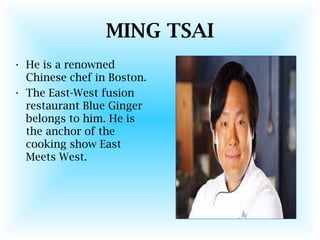 MING TSAI
• He is a renowned
Chinese chef in Boston.
• The East-West fusion
restaurant Blue Ginger
belongs to him. He is
the anchor of the
cooking show East
Meets West.
 