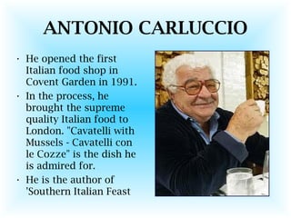 ANTONIO CARLUCCIO
• He opened the first
Italian food shop in
Covent Garden in 1991.
• In the process, he
brought the supreme
quality Italian food to
London. "Cavatelli with
Mussels - Cavatelli con
le Cozze" is the dish he
is admired for.
• He is the author of
'Southern Italian Feast
 