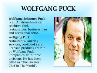 WOLFGANG PUCK
• Wolfgang Johannes Puck
is an Austrian-American
celebrity chef,
restaurateur, businessman
and occasional actor.
• Wolfgang Puck
restaurants, catering
services, cookbooks and
licensed products are run
by Wolfgang Puck
Companies, with three
divisions. He has been
titled as "The Greatest
Chef In The World".
 