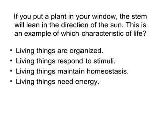 If you put a plant in your window, the stem
    will lean in the direction of the sun. This is
    an example of which characteristic of life?

•   Living things are organized.
•   Living things respond to stimuli.
•   Living things maintain homeostasis.
•   Living things need energy.
 