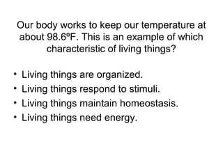 Our body works to keep our temperature at
about 98.6ºF. This is an example of which
      characteristic of living things?

•   Living things are organized.
•   Living things respond to stimuli.
•   Living things maintain homeostasis.
•   Living things need energy.
 