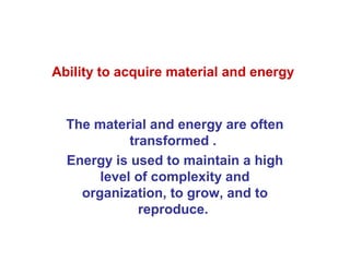 Ability to acquire material and energy


  The material and energy are often
            transformed .
  Energy is used to maintain a high
       level of complexity and
    organization, to grow, and to
              reproduce.
 
