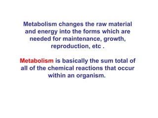 Metabolism changes the raw material
 and energy into the forms which are
  needed for maintenance, growth,
          reproduction, etc .

Metabolism is basically the sum total of
all of the chemical reactions that occur
           within an organism.
 