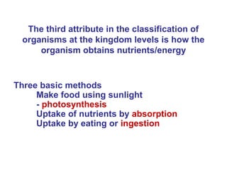 The third attribute in the classification of
  organisms at the kingdom levels is how the
      organism obtains nutrients/energy


Three basic methods
     Make food using sunlight
     - photosynthesis
     Uptake of nutrients by absorption
     Uptake by eating or ingestion
 