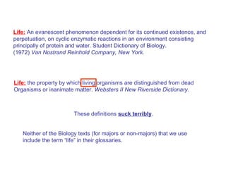 Life: An evanescent phenomenon dependent for its continued existence, and
perpetuation, on cyclic enzymatic reactions in an environment consisting
principally of protein and water. Student Dictionary of Biology.
(1972) Van Nostrand Reinhold Company, New York.




Life: the property by which living organisms are distinguished from dead
Organisms or inanimate matter. Websters II New Riverside Dictionary.



                        These definitions suck terribly.


   Neither of the Biology texts (for majors or non-majors) that we use
   include the term “life” in their glossaries.
 