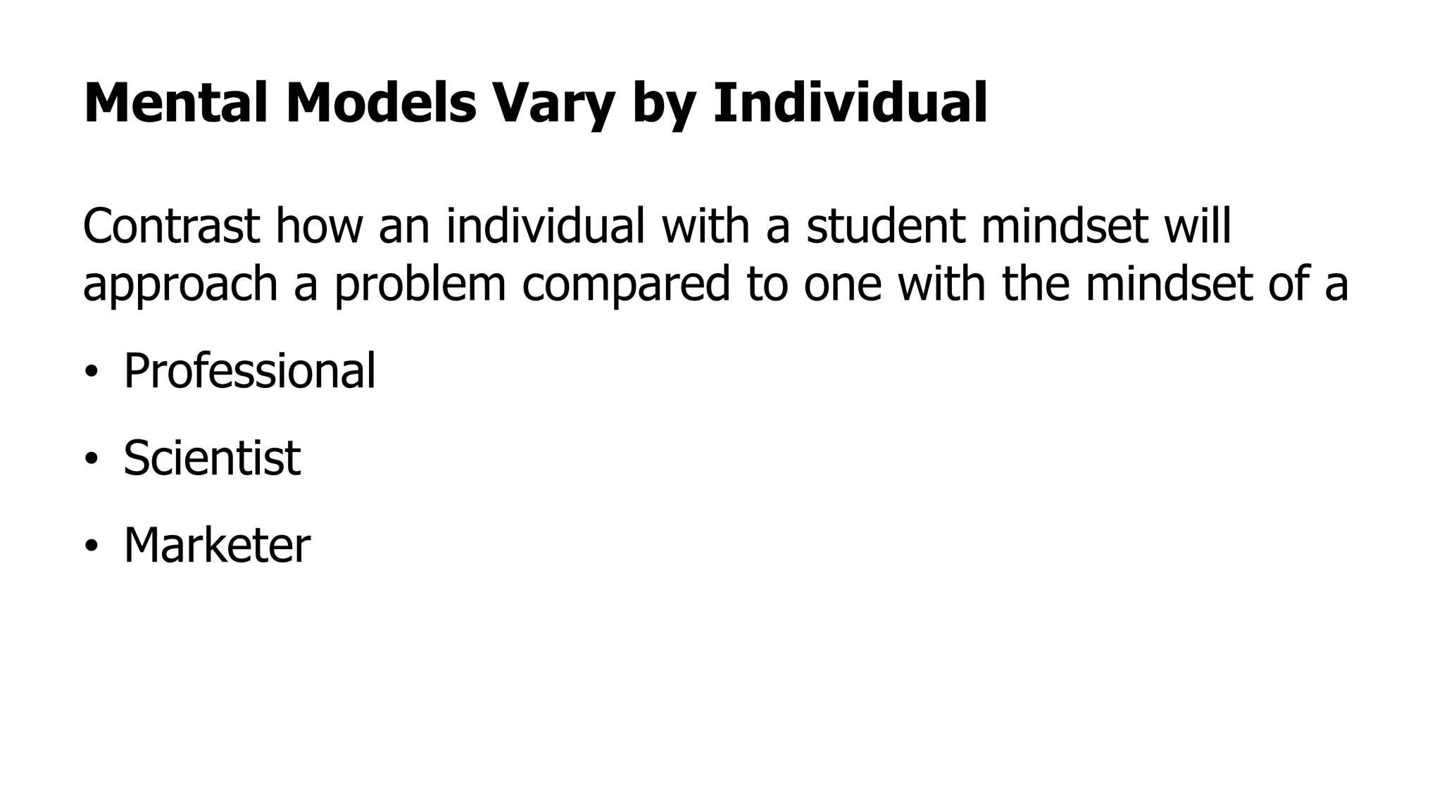 Mental Models Vary by Individual
Contrast how an individual with a student mindset will
approach a problem compared to one with the mindset of a
• Professional
• Scientist
• Marketer
 