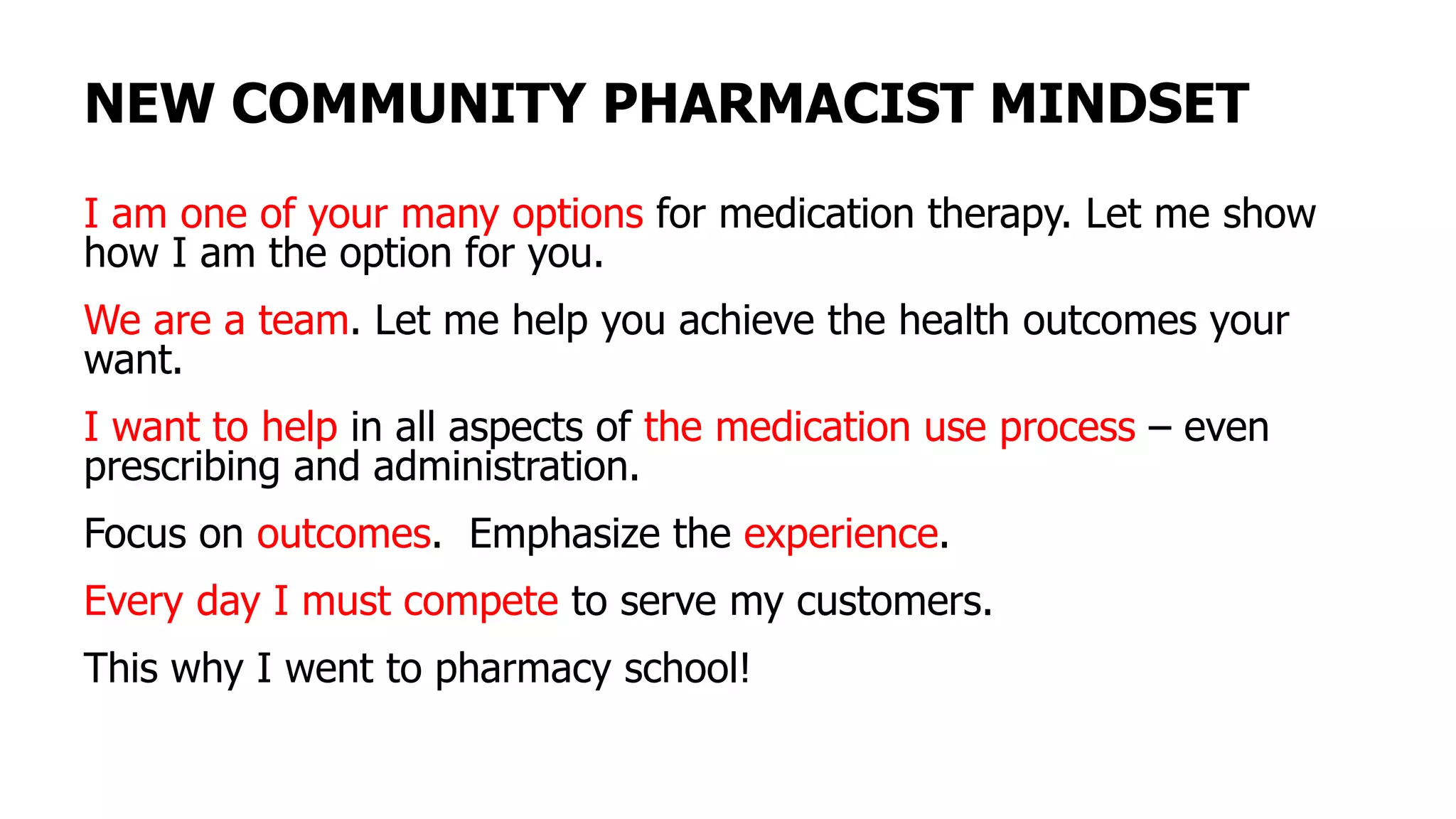 NEW COMMUNITY PHARMACIST MINDSET
I am one of your many options for medication therapy. Let me show
how I am the option for you.
We are a team. Let me help you achieve the health outcomes your
want.
I want to help in all aspects of the medication use process – even
prescribing and administration.
Focus on outcomes. Emphasize the experience.
Every day I must compete to serve my customers.
This why I went to pharmacy school!
 