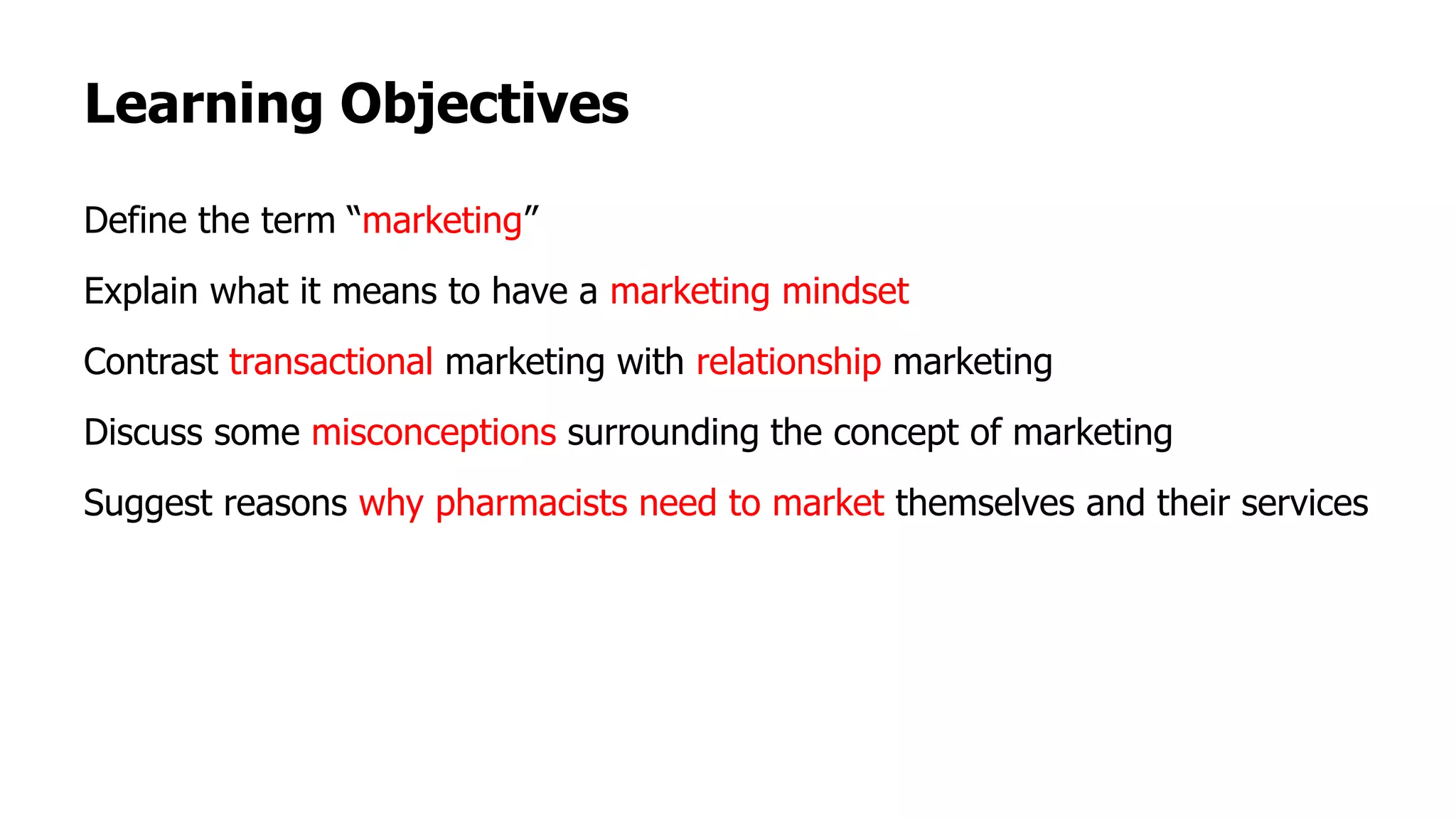 Learning Objectives
Define the term “marketing”
Explain what it means to have a marketing mindset
Contrast transactional marketing with relationship marketing
Discuss some misconceptions surrounding the concept of marketing
Suggest reasons why pharmacists need to market themselves and their services
 