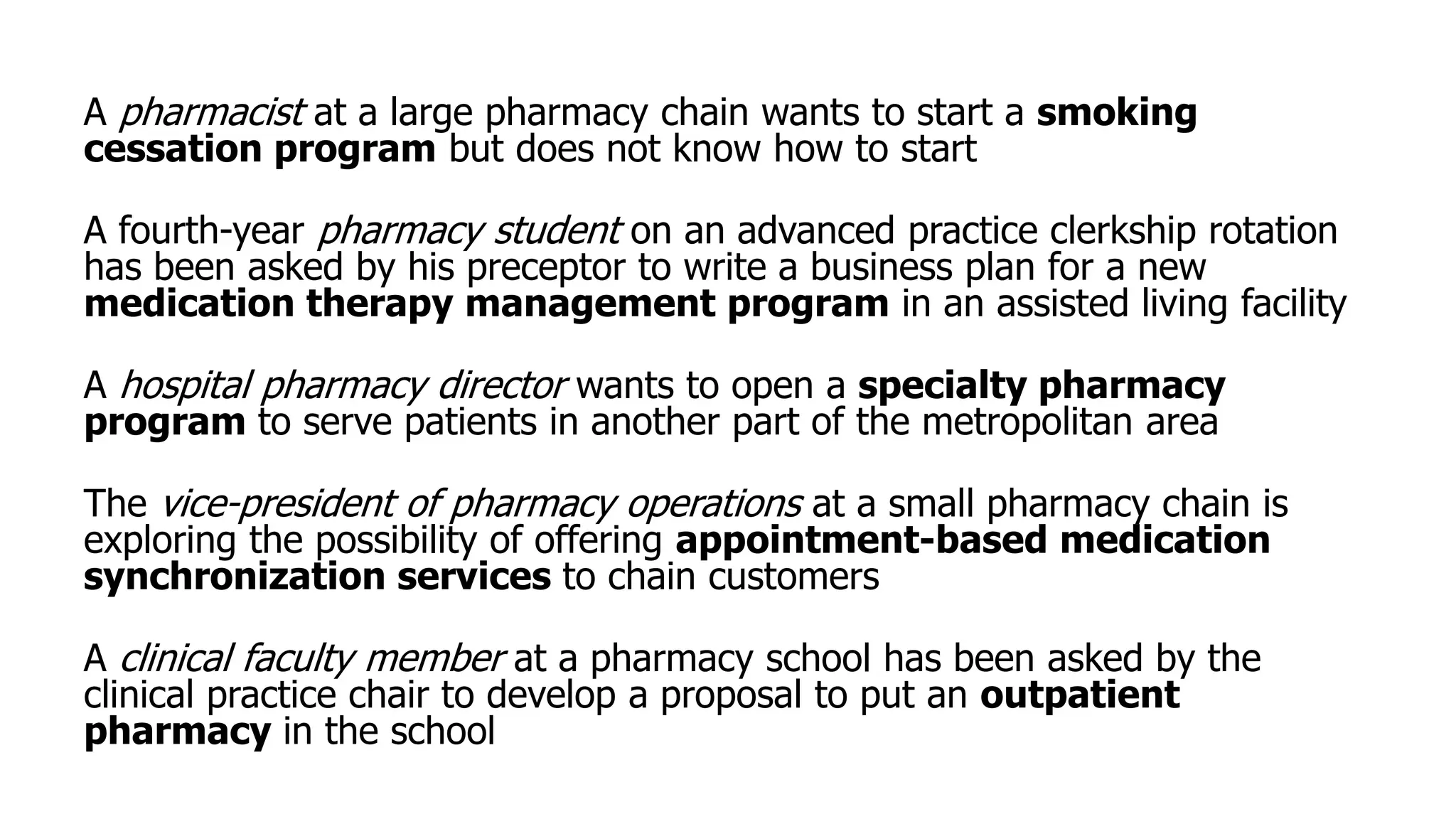 A pharmacist at a large pharmacy chain wants to start a smoking
cessation program but does not know how to start
A fourth-year pharmacy student on an advanced practice clerkship rotation
has been asked by his preceptor to write a business plan for a new
medication therapy management program in an assisted living facility
A hospital pharmacy director wants to open a specialty pharmacy
program to serve patients in another part of the metropolitan area
The vice-president of pharmacy operations at a small pharmacy chain is
exploring the possibility of offering appointment-based medication
synchronization services to chain customers
A clinical faculty member at a pharmacy school has been asked by the
clinical practice chair to develop a proposal to put an outpatient
pharmacy in the school
 