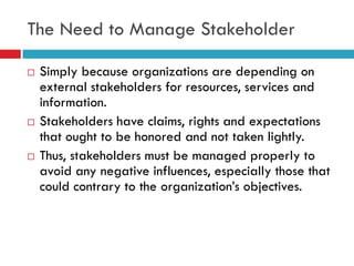 The Need to Manage Stakeholder

   Simply because organizations are depending on
    external stakeholders for resources, services and
    information.
   Stakeholders have claims, rights and expectations
    that ought to be honored and not taken lightly.
   Thus, stakeholders must be managed properly to
    avoid any negative influences, especially those that
    could contrary to the organization‟s objectives.
 