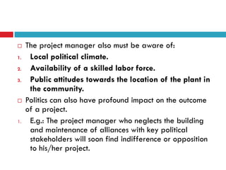     The project manager also must be aware of:
1.    Local political climate.
2.    Availability of a skilled labor force.
3.    Public attitudes towards the location of the plant in
      the community.
    Politics can also have profound impact on the outcome
     of a project.
1.    E.g.: The project manager who neglects the building
      and maintenance of alliances with key political
      stakeholders will soon find indifference or opposition
      to his/her project.
 