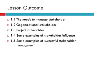 Lesson Outcome
   1.1 The needs to manage stakeholder
   1.2 Organizational stakeholder
   1.3 Project stakeholder
   1.4 Some examples of stakeholder influence
   1.5 Some examples of successful stakeholder
        management
 