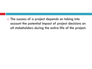    The success of a project depends on taking into
    account the potential impact of project decisions on
    all stakeholders during the entire life of the project.
 