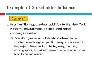 Example of Stakeholder Influence

    Example 1
   In a 1-million-square-foot addition to the New York
    Hospital, environment, political and social
    challenges existed.
     Over   45 agencies – „stakeholders‟ – Need to be
      satisfied even though no public money was involved in
      the project. Issues such as the highway, the river,
      working space, historical preservation and other issues
      need to be considered.
 