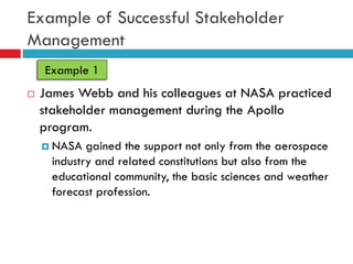 Example of Successful Stakeholder
Management
    Example 1
   James Webb and his colleagues at NASA practiced
    stakeholder management during the Apollo
    program.
     NASA  gained the support not only from the aerospace
     industry and related constitutions but also from the
     educational community, the basic sciences and weather
     forecast profession.
 