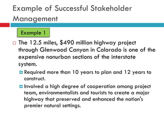 Example of Successful Stakeholder
Management
    Example 1
   The 12.5 miles, $490 million highway project
    through Glenwood Canyon in Colorado is one of the
    expensive nonurban sections of the interstate
    system.
     Required   more than 10 years to plan and 12 years to
      construct.
     Involved a high degree of cooperation among project
      team, environmentalists and tourists to create a major
      highway that preserved and enhanced the nation's
      premier natural settings.
 