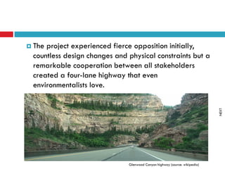  Theproject experienced fierce opposition initially,
 countless design changes and physical constraints but a
 remarkable cooperation between all stakeholders
 created a four-lane highway that even
 environmentalists love.




                                                                            NEXT
                              Glenwood Canyon highway (source: wikipedia)
 