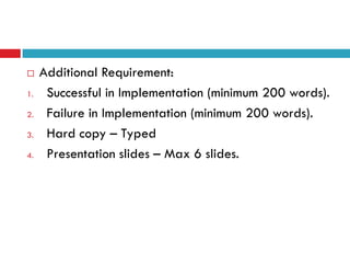     Additional Requirement:
1.    Successful in Implementation (minimum 200 words).
2.    Failure in Implementation (minimum 200 words).
3.    Hard copy – Typed
4.    Presentation slides – Max 6 slides.
 