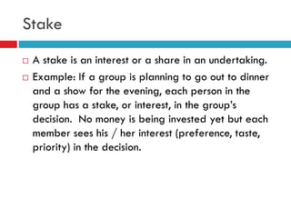 Stake
   A stake is an interest or a share in an undertaking.
   Example: If a group is planning to go out to dinner
    and a show for the evening, each person in the
    group has a stake, or interest, in the group‟s
    decision. No money is being invested yet but each
    member sees his / her interest (preference, taste,
    priority) in the decision.
 