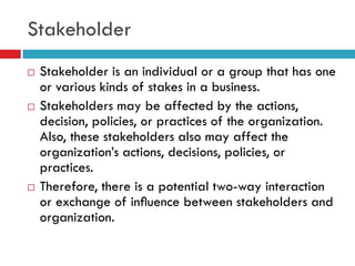 Stakeholder
   Stakeholder is an individual or a group that has one
    or various kinds of stakes in a business.
   Stakeholders may be affected by the actions,
    decision, policies, or practices of the organization.
    Also, these stakeholders also may affect the
    organization‟s actions, decisions, policies, or
    practices.
   Therefore, there is a potential two-way interaction
    or exchange of inﬂuence between stakeholders and
    organization.
 