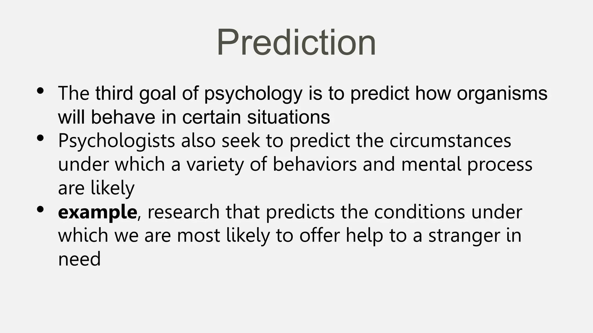 Prediction
• The third goal of psychology is to predict how organisms
will behave in certain situations
• Psychologists also seek to predict the circumstances
under which a variety of behaviors and mental process
are likely
• example, research that predicts the conditions under
which we are most likely to offer help to a stranger in
need
 