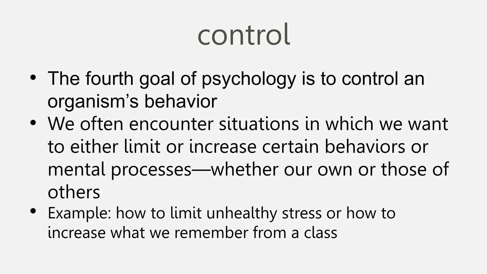 control
• The fourth goal of psychology is to control an
organism’s behavior
• We often encounter situations in which we want
to either limit or increase certain behaviors or
mental processes—whether our own or those of
others
• Example: how to limit unhealthy stress or how to
increase what we remember from a class
 