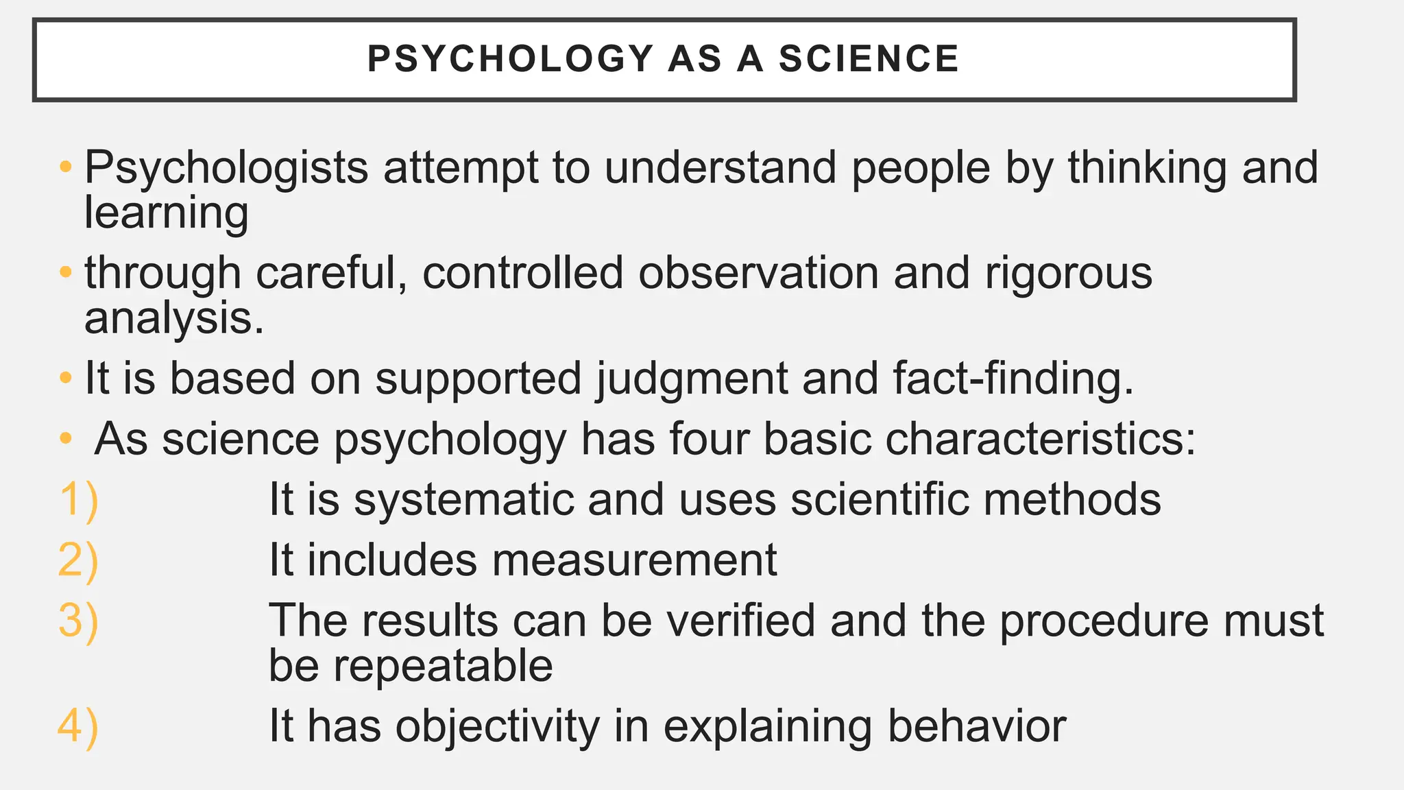 PSYCHOLOGY AS A SCIENCE
• Psychologists attempt to understand people by thinking and
learning
• through careful, controlled observation and rigorous
analysis.
• It is based on supported judgment and fact-finding.
• As science psychology has four basic characteristics:
1) It is systematic and uses scientific methods
2) It includes measurement
3) The results can be verified and the procedure must
be repeatable
4) It has objectivity in explaining behavior
 