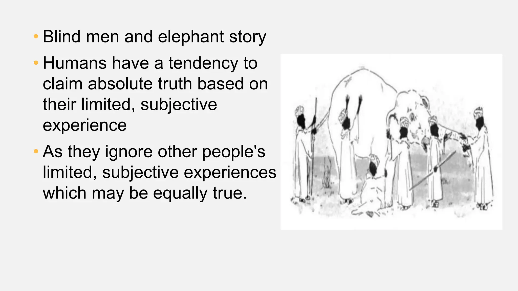 • Blind men and elephant story
• Humans have a tendency to
claim absolute truth based on
their limited, subjective
experience
• As they ignore other people's
limited, subjective experiences
which may be equally true.
 