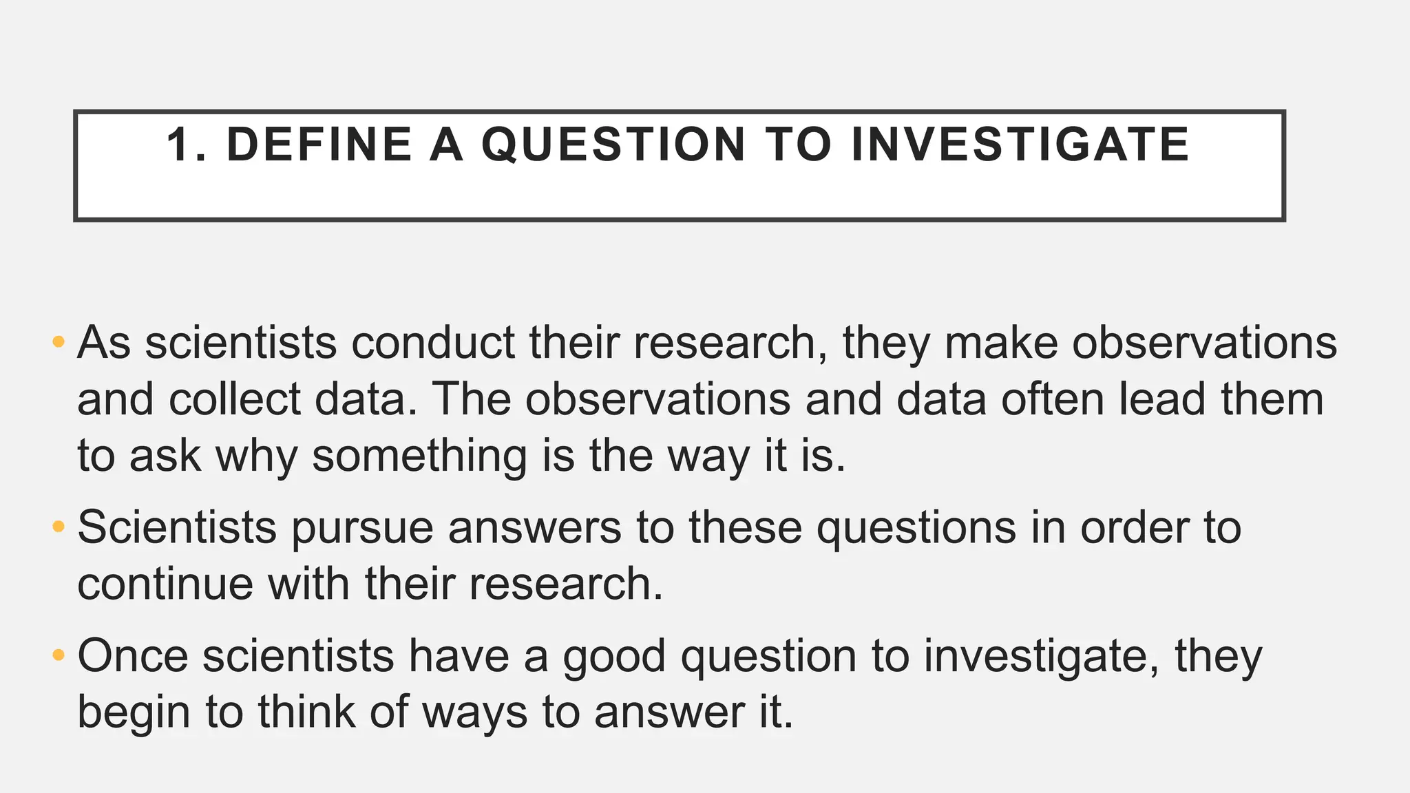 1. DEFINE A QUESTION TO INVESTIGATE
• As scientists conduct their research, they make observations
and collect data. The observations and data often lead them
to ask why something is the way it is.
• Scientists pursue answers to these questions in order to
continue with their research.
• Once scientists have a good question to investigate, they
begin to think of ways to answer it.
 