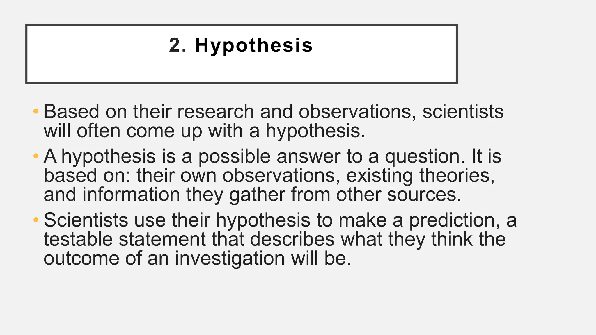 2. Hypothesis
• Based on their research and observations, scientists
will often come up with a hypothesis.
• A hypothesis is a possible answer to a question. It is
based on: their own observations, existing theories,
and information they gather from other sources.
• Scientists use their hypothesis to make a prediction, a
testable statement that describes what they think the
outcome of an investigation will be.
 