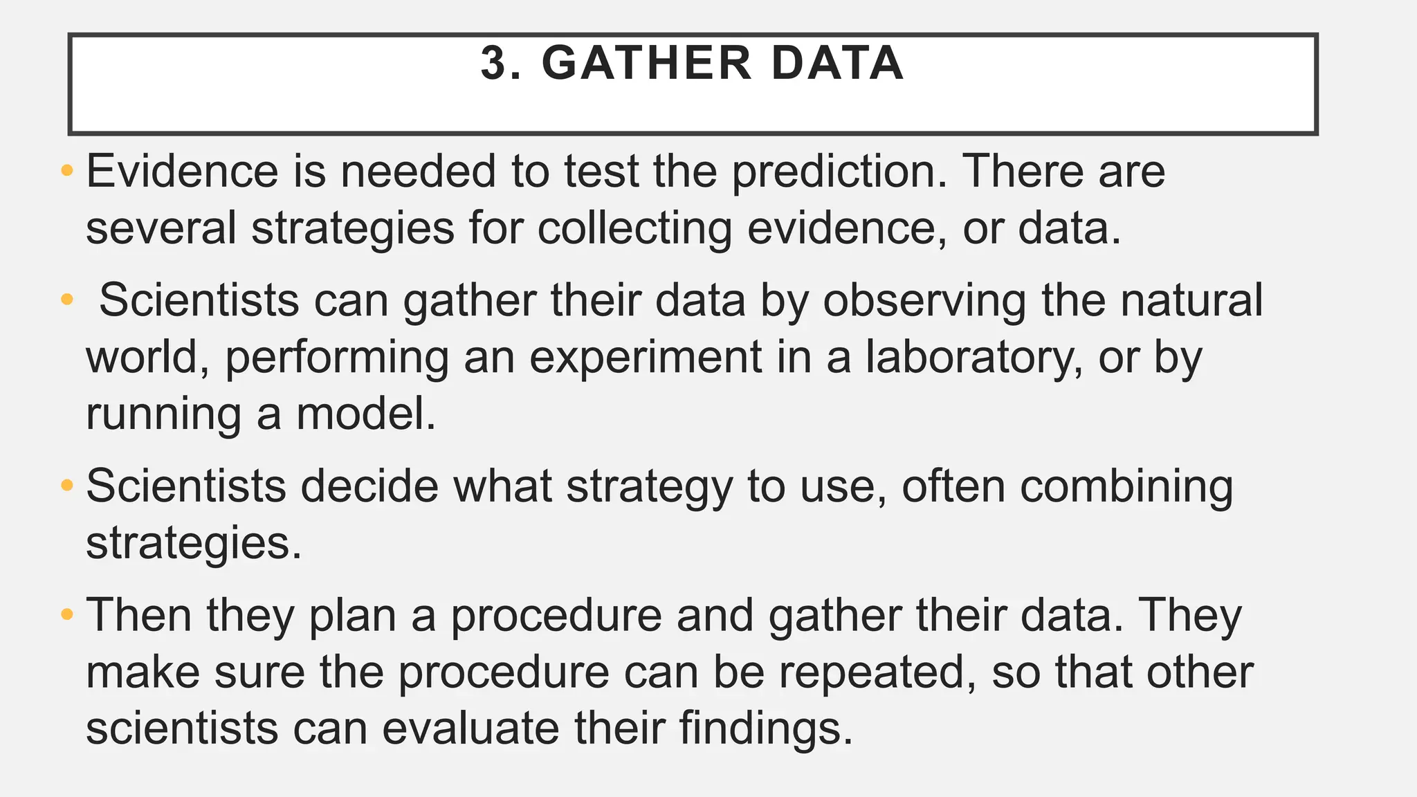 3. GATHER DATA
• Evidence is needed to test the prediction. There are
several strategies for collecting evidence, or data.
• Scientists can gather their data by observing the natural
world, performing an experiment in a laboratory, or by
running a model.
• Scientists decide what strategy to use, often combining
strategies.
• Then they plan a procedure and gather their data. They
make sure the procedure can be repeated, so that other
scientists can evaluate their ﬁndings.
 