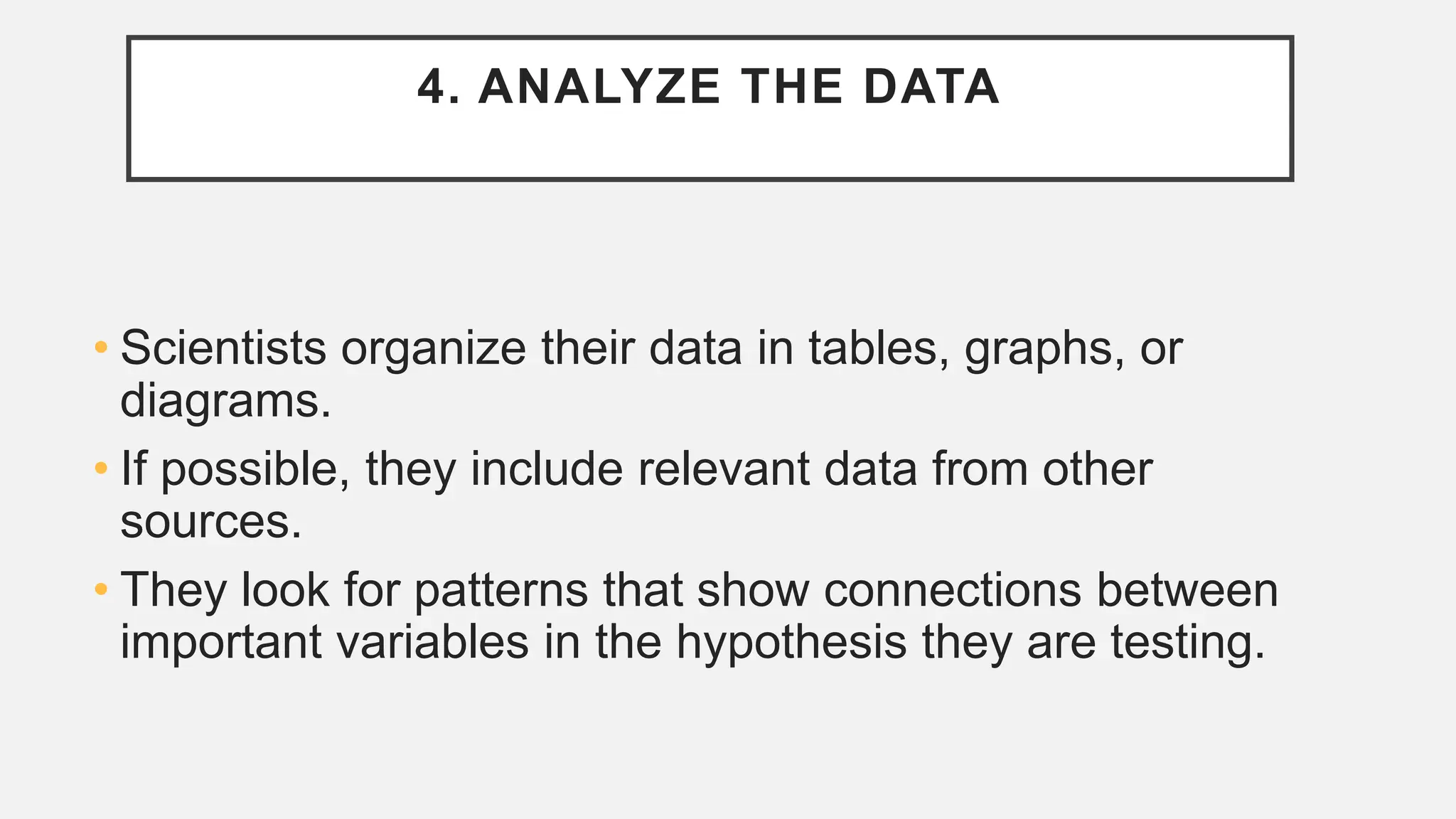 4. ANALYZE THE DATA
• Scientists organize their data in tables, graphs, or
diagrams.
• If possible, they include relevant data from other
sources.
• They look for patterns that show connections between
important variables in the hypothesis they are testing.
 