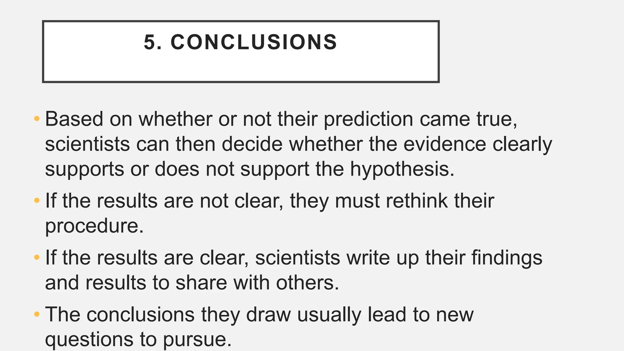 5. CONCLUSIONS
• Based on whether or not their prediction came true,
scientists can then decide whether the evidence clearly
supports or does not support the hypothesis.
• If the results are not clear, they must rethink their
procedure.
• If the results are clear, scientists write up their ﬁndings
and results to share with others.
• The conclusions they draw usually lead to new
questions to pursue.
 