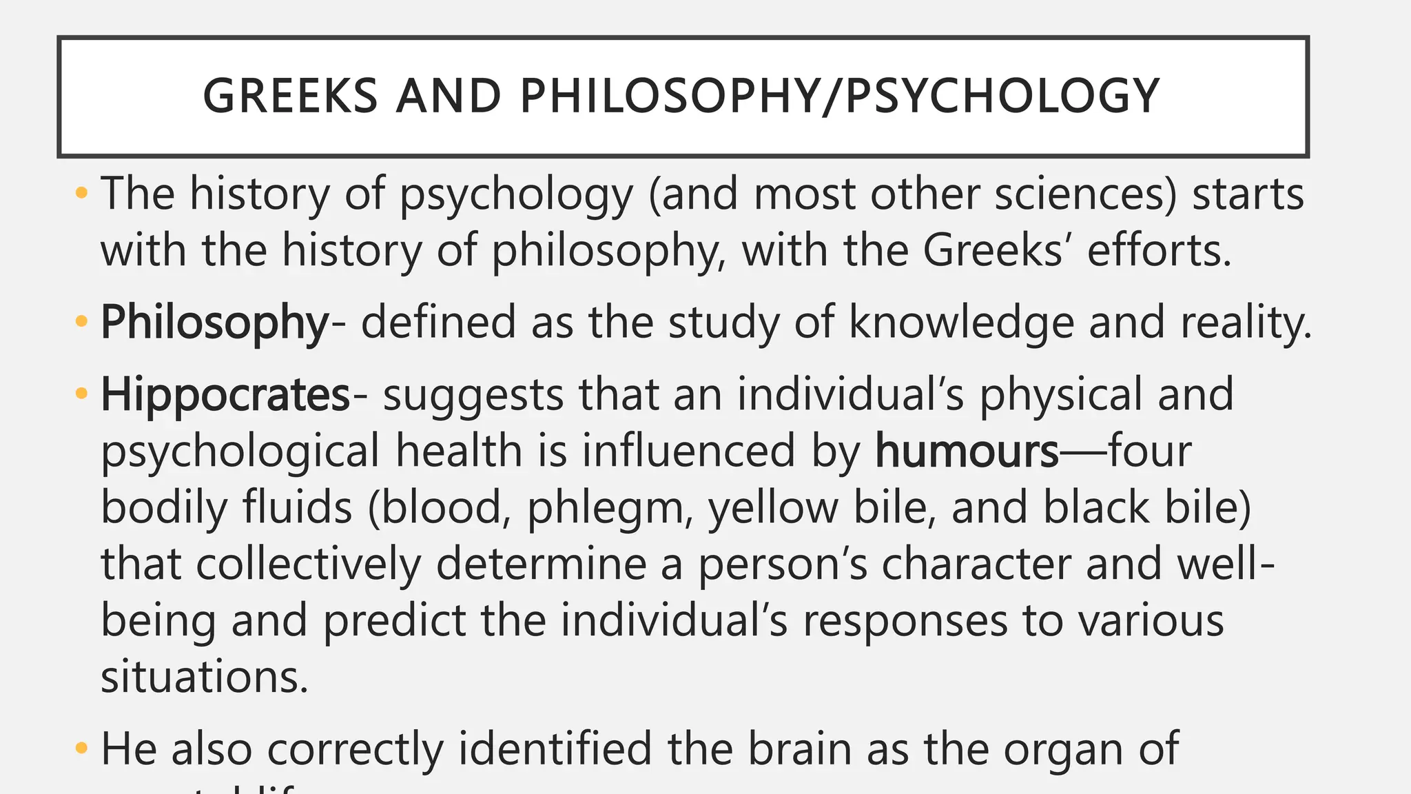 GREEKS AND PHILOSOPHY/PSYCHOLOGY
• The history of psychology (and most other sciences) starts
with the history of philosophy, with the Greeks’ efforts.
• Philosophy- defined as the study of knowledge and reality.
• Hippocrates- suggests that an individual’s physical and
psychological health is influenced by humours—four
bodily fluids (blood, phlegm, yellow bile, and black bile)
that collectively determine a person’s character and well-
being and predict the individual’s responses to various
situations.
• He also correctly identified the brain as the organ of
 
