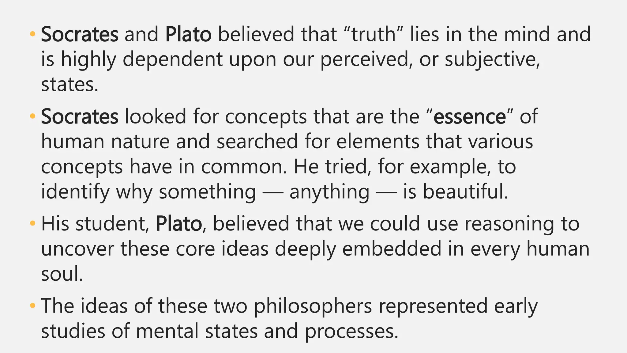 • Socrates and Plato believed that “truth” lies in the mind and
is highly dependent upon our perceived, or subjective,
states.
• Socrates looked for concepts that are the “essence” of
human nature and searched for elements that various
concepts have in common. He tried, for example, to
identify why something — anything — is beautiful.
• His student, Plato, believed that we could use reasoning to
uncover these core ideas deeply embedded in every human
soul.
• The ideas of these two philosophers represented early
studies of mental states and processes.
 