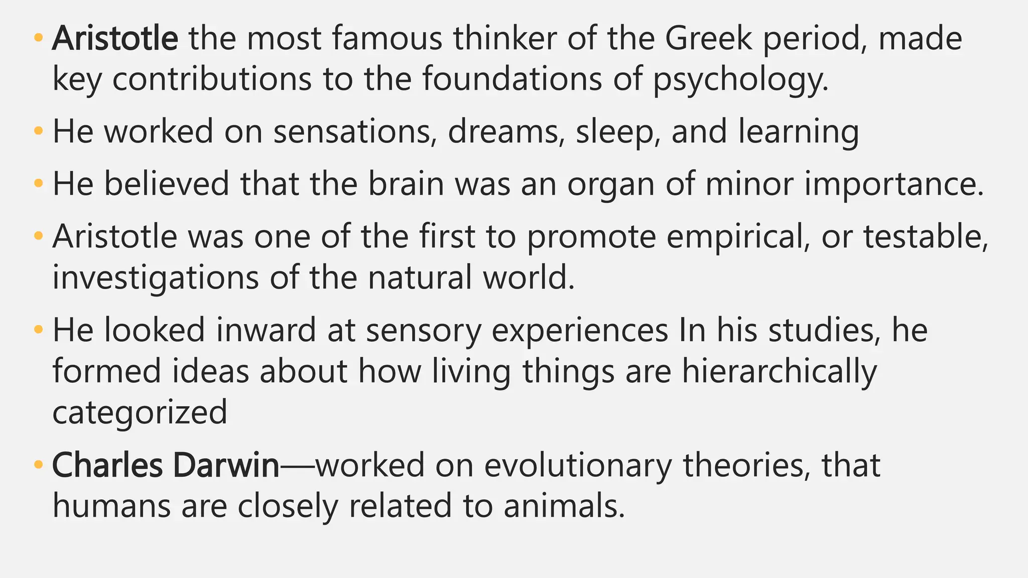 • Aristotle the most famous thinker of the Greek period, made
key contributions to the foundations of psychology.
• He worked on sensations, dreams, sleep, and learning
• He believed that the brain was an organ of minor importance.
• Aristotle was one of the first to promote empirical, or testable,
investigations of the natural world.
• He looked inward at sensory experiences In his studies, he
formed ideas about how living things are hierarchically
categorized
• Charles Darwin—worked on evolutionary theories, that
humans are closely related to animals.
 