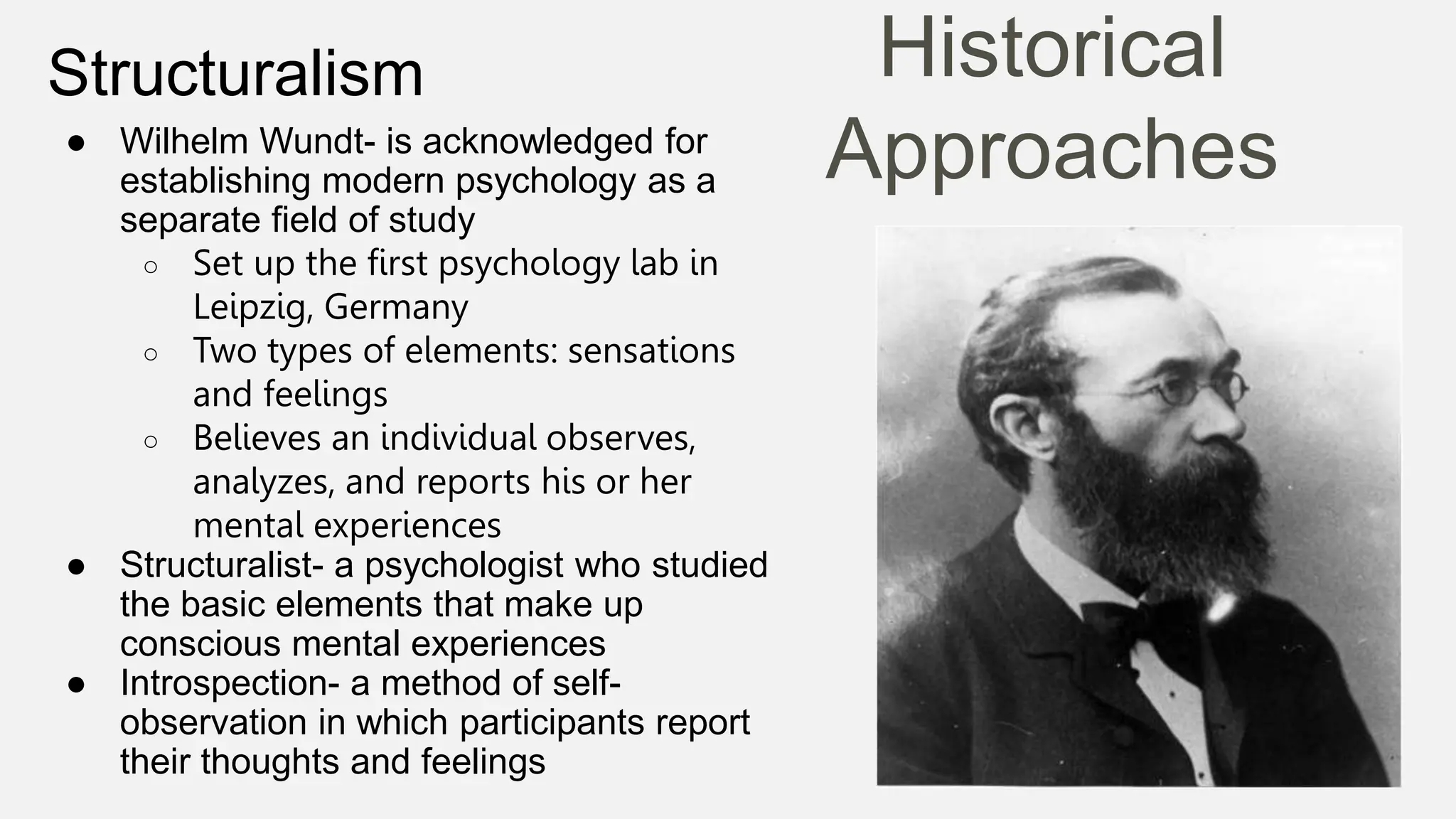 Historical
Approaches
Structuralism
● Wilhelm Wundt- is acknowledged for
establishing modern psychology as a
separate field of study
○ Set up the first psychology lab in
Leipzig, Germany
○ Two types of elements: sensations
and feelings
○ Believes an individual observes,
analyzes, and reports his or her
mental experiences
● Structuralist- a psychologist who studied
the basic elements that make up
conscious mental experiences
● Introspection- a method of self-
observation in which participants report
their thoughts and feelings
 