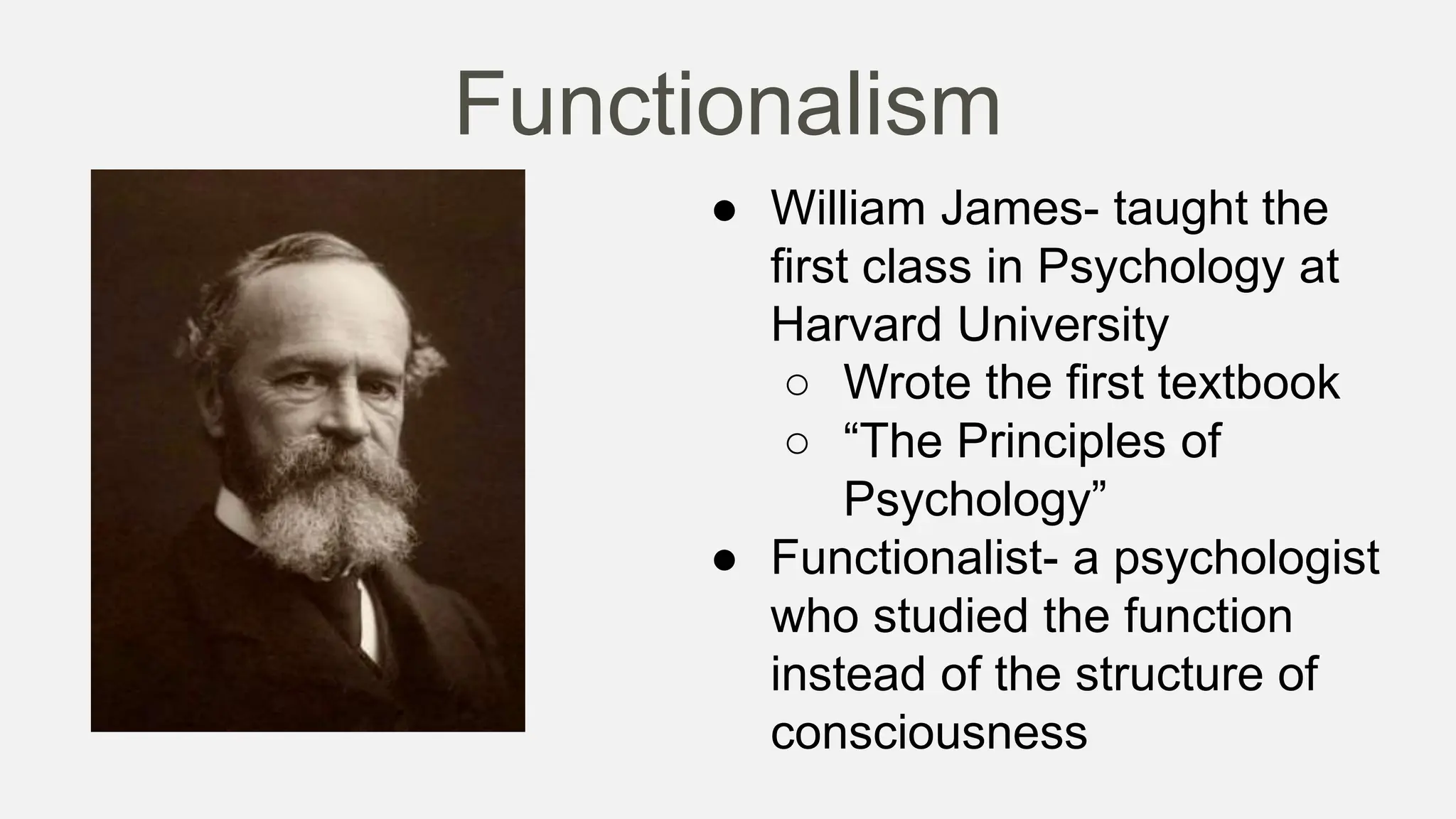 Functionalism
● William James- taught the
first class in Psychology at
Harvard University
○ Wrote the first textbook
○ “The Principles of
Psychology”
● Functionalist- a psychologist
who studied the function
instead of the structure of
consciousness
 