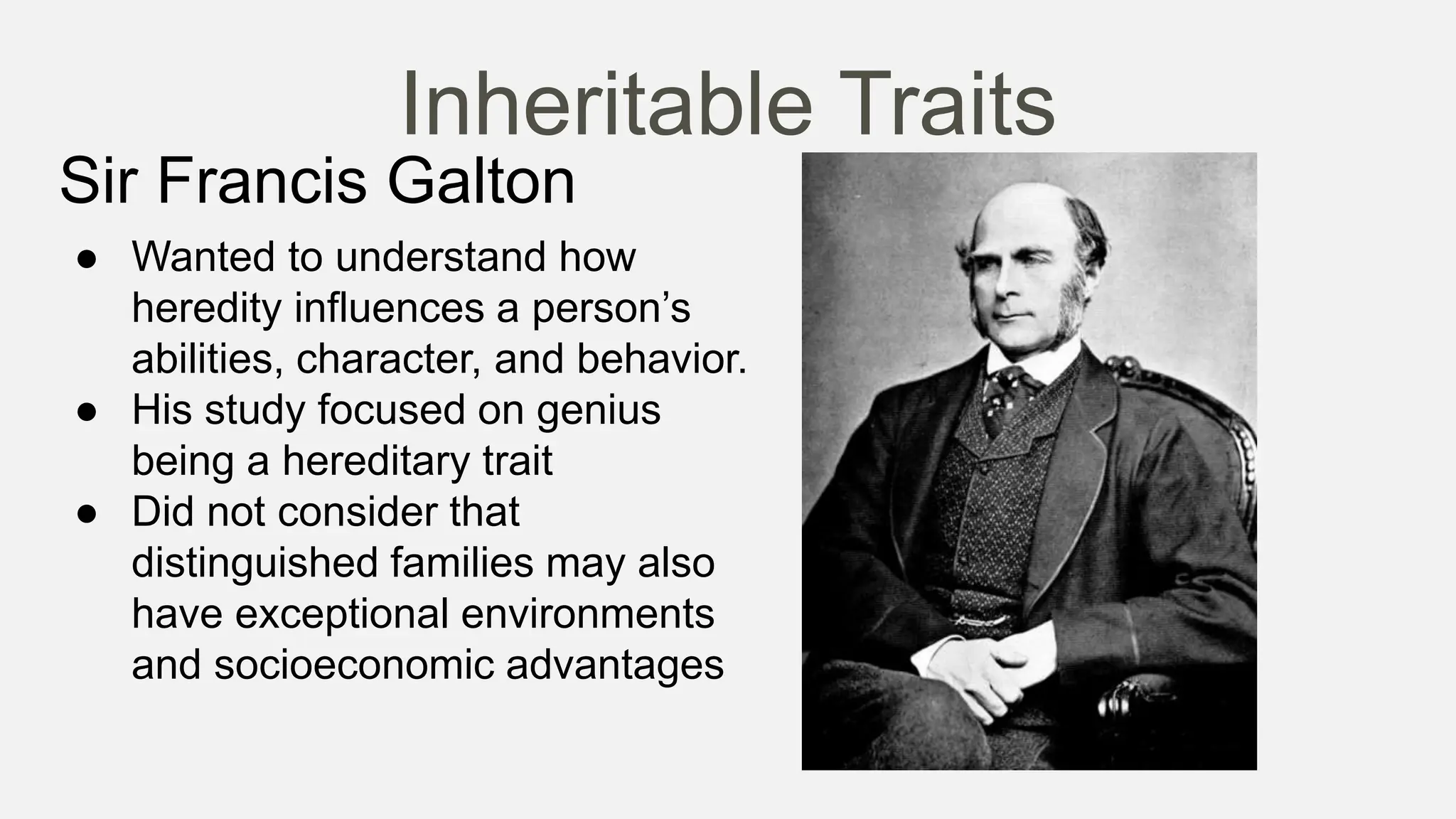 Inheritable Traits
Sir Francis Galton
● Wanted to understand how
heredity influences a person’s
abilities, character, and behavior.
● His study focused on genius
being a hereditary trait
● Did not consider that
distinguished families may also
have exceptional environments
and socioeconomic advantages
 