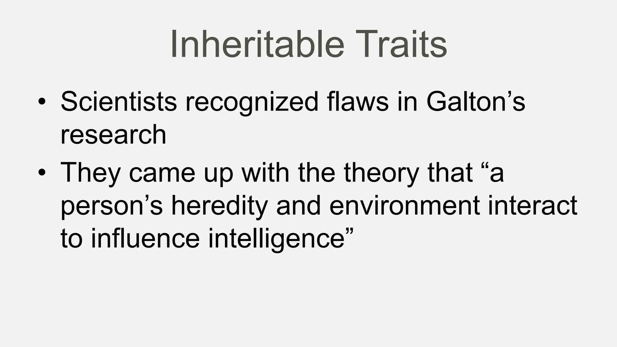 Inheritable Traits
• Scientists recognized flaws in Galton’s
research
• They came up with the theory that “a
person’s heredity and environment interact
to influence intelligence”
 