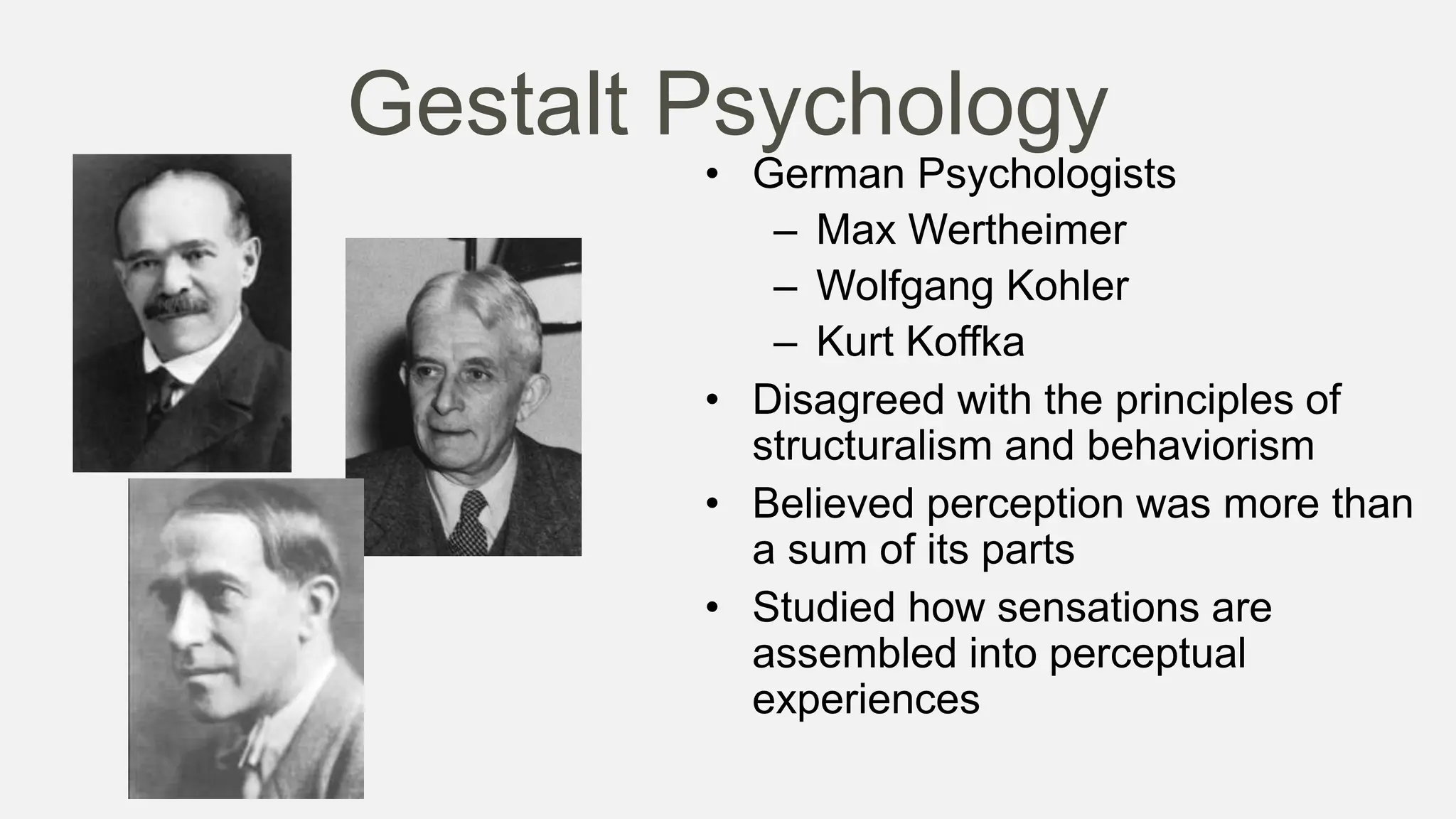 Gestalt Psychology
• German Psychologists
– Max Wertheimer
– Wolfgang Kohler
– Kurt Koffka
• Disagreed with the principles of
structuralism and behaviorism
• Believed perception was more than
a sum of its parts
• Studied how sensations are
assembled into perceptual
experiences
 
