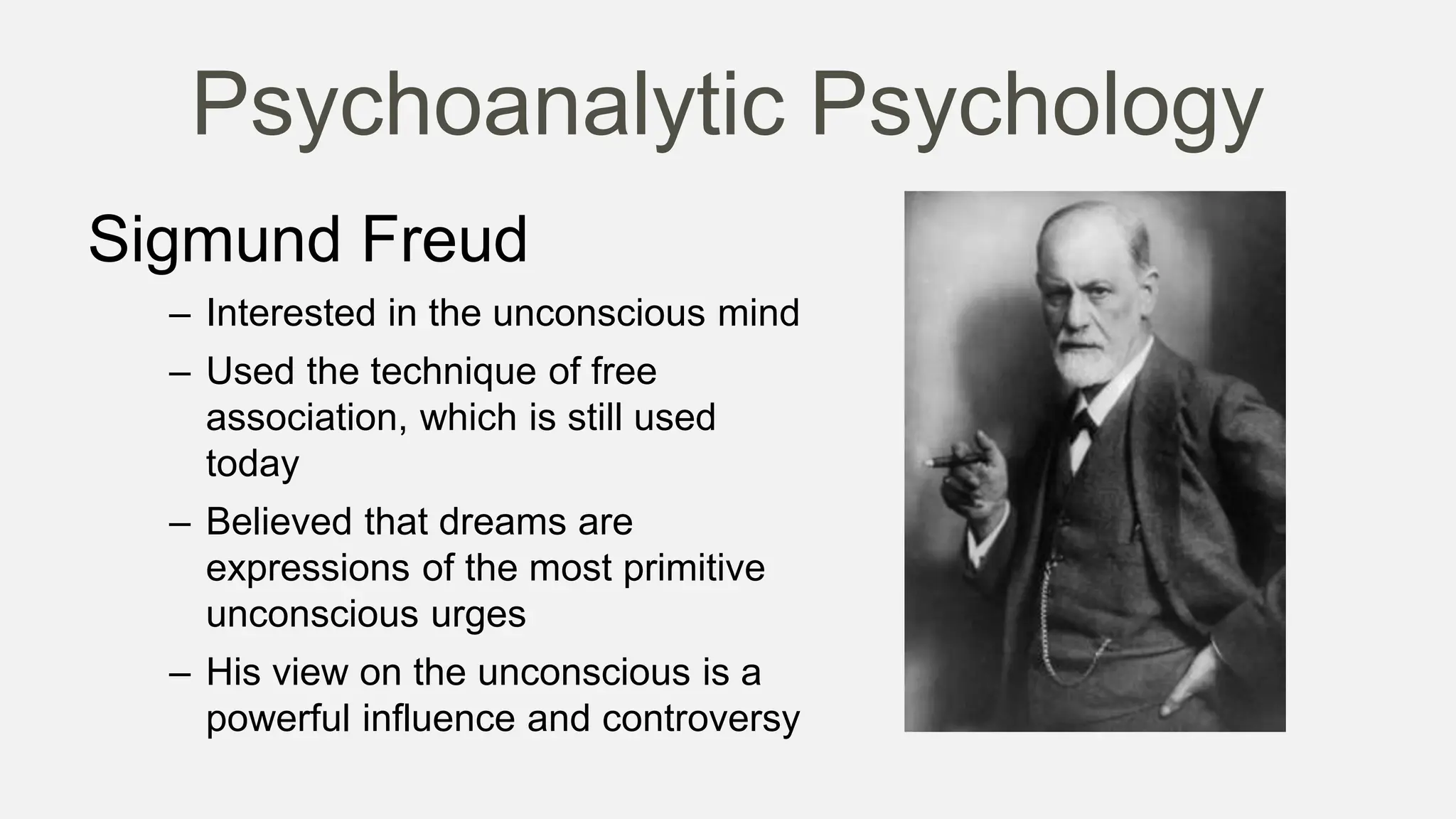 Psychoanalytic Psychology
Sigmund Freud
– Interested in the unconscious mind
– Used the technique of free
association, which is still used
today
– Believed that dreams are
expressions of the most primitive
unconscious urges
– His view on the unconscious is a
powerful influence and controversy
 