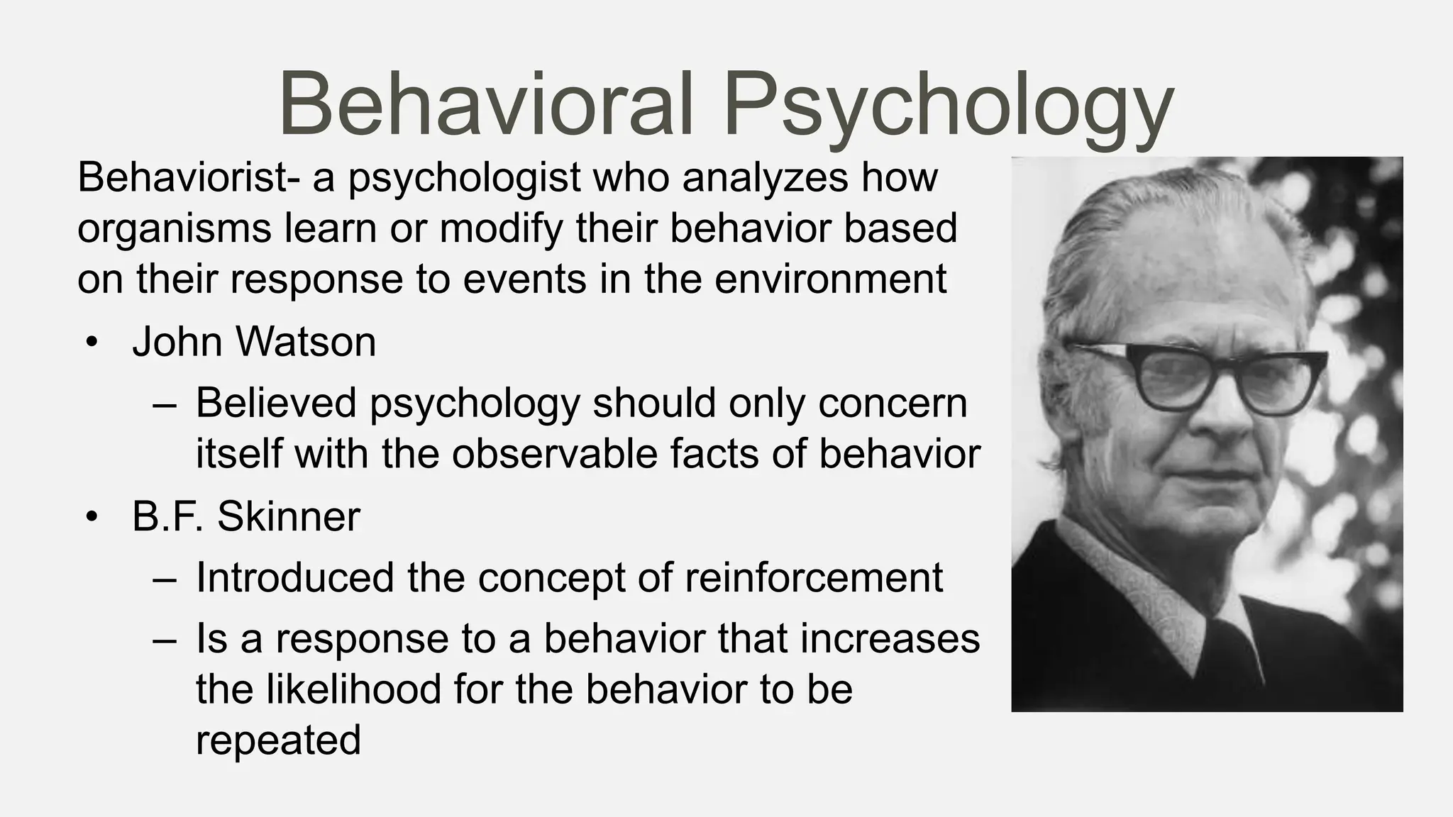 Behavioral Psychology
Behaviorist- a psychologist who analyzes how
organisms learn or modify their behavior based
on their response to events in the environment
• John Watson
– Believed psychology should only concern
itself with the observable facts of behavior
• B.F. Skinner
– Introduced the concept of reinforcement
– Is a response to a behavior that increases
the likelihood for the behavior to be
repeated
 