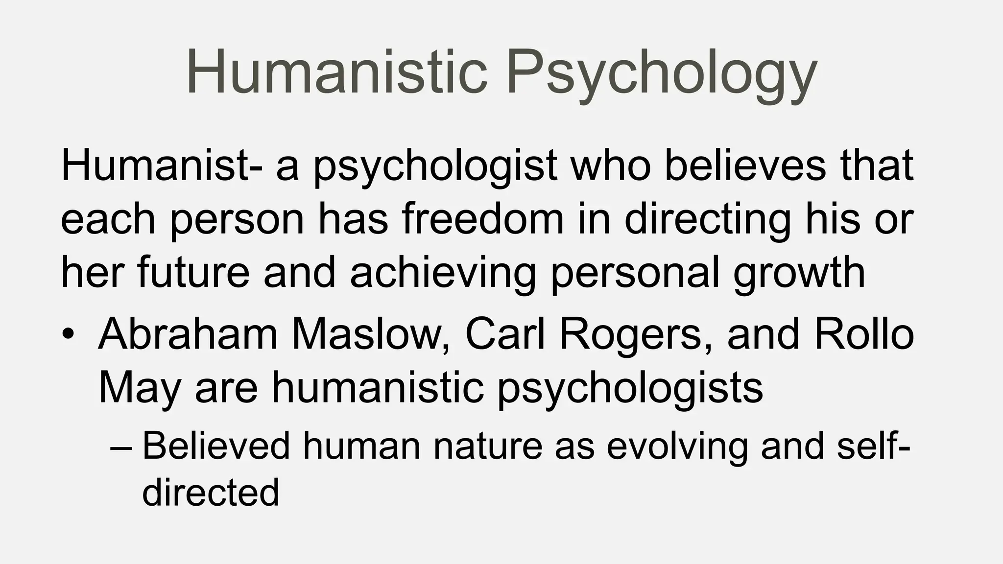 Humanistic Psychology
Humanist- a psychologist who believes that
each person has freedom in directing his or
her future and achieving personal growth
• Abraham Maslow, Carl Rogers, and Rollo
May are humanistic psychologists
– Believed human nature as evolving and self-
directed
 