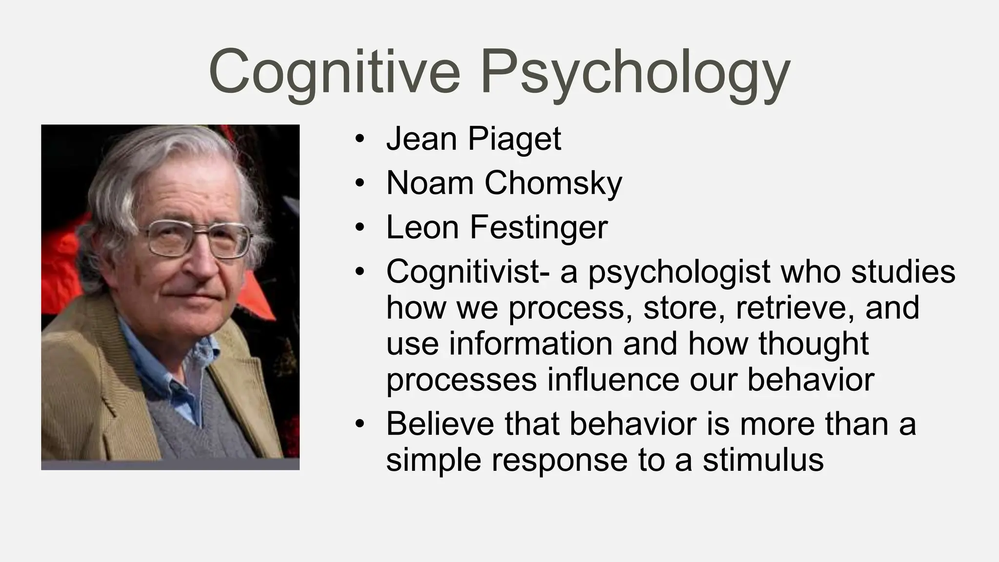 Cognitive Psychology
• Jean Piaget
• Noam Chomsky
• Leon Festinger
• Cognitivist- a psychologist who studies
how we process, store, retrieve, and
use information and how thought
processes influence our behavior
• Believe that behavior is more than a
simple response to a stimulus
 