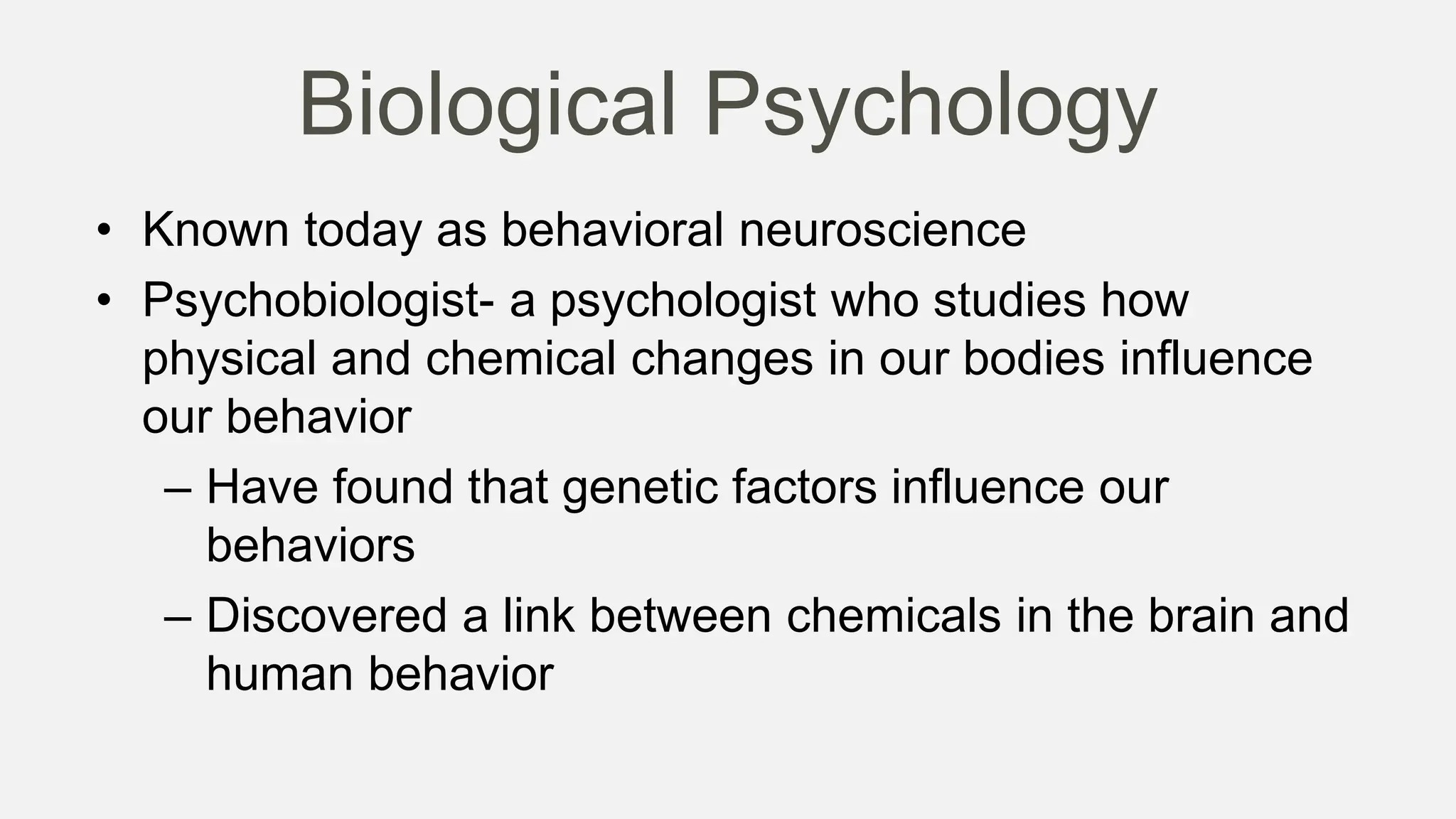 Biological Psychology
• Known today as behavioral neuroscience
• Psychobiologist- a psychologist who studies how
physical and chemical changes in our bodies influence
our behavior
– Have found that genetic factors influence our
behaviors
– Discovered a link between chemicals in the brain and
human behavior
 
