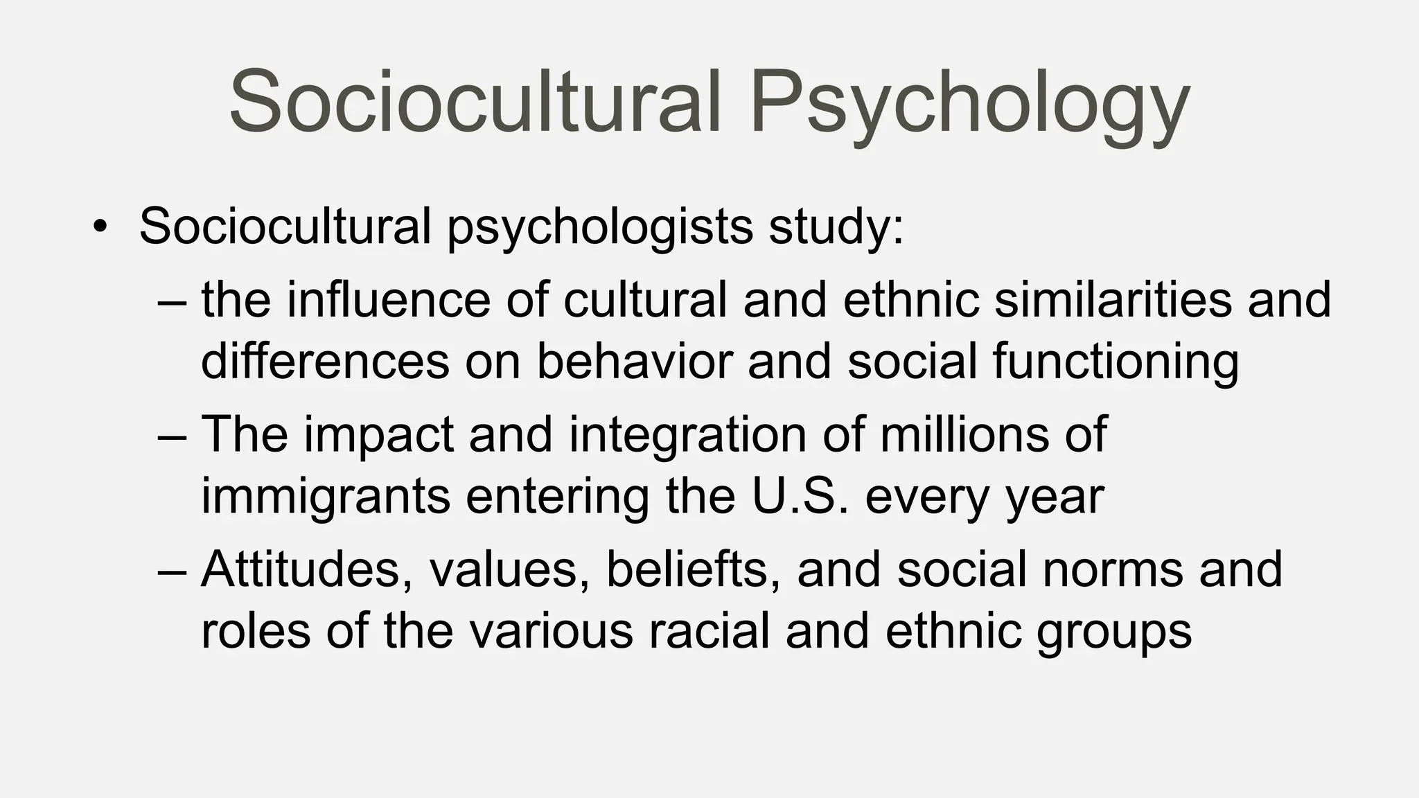 Sociocultural Psychology
• Sociocultural psychologists study:
– the influence of cultural and ethnic similarities and
differences on behavior and social functioning
– The impact and integration of millions of
immigrants entering the U.S. every year
– Attitudes, values, beliefts, and social norms and
roles of the various racial and ethnic groups
 
