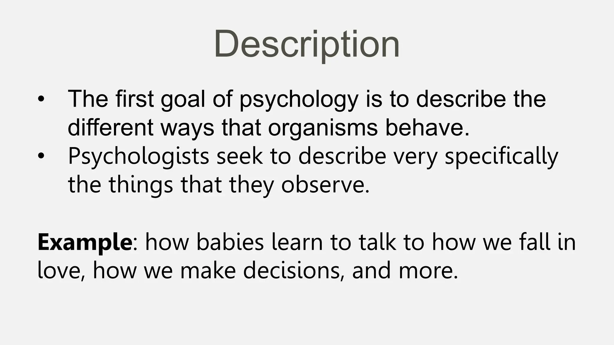 Description
• The first goal of psychology is to describe the
different ways that organisms behave.
• Psychologists seek to describe very specifically
the things that they observe.
Example: how babies learn to talk to how we fall in
love, how we make decisions, and more.
 