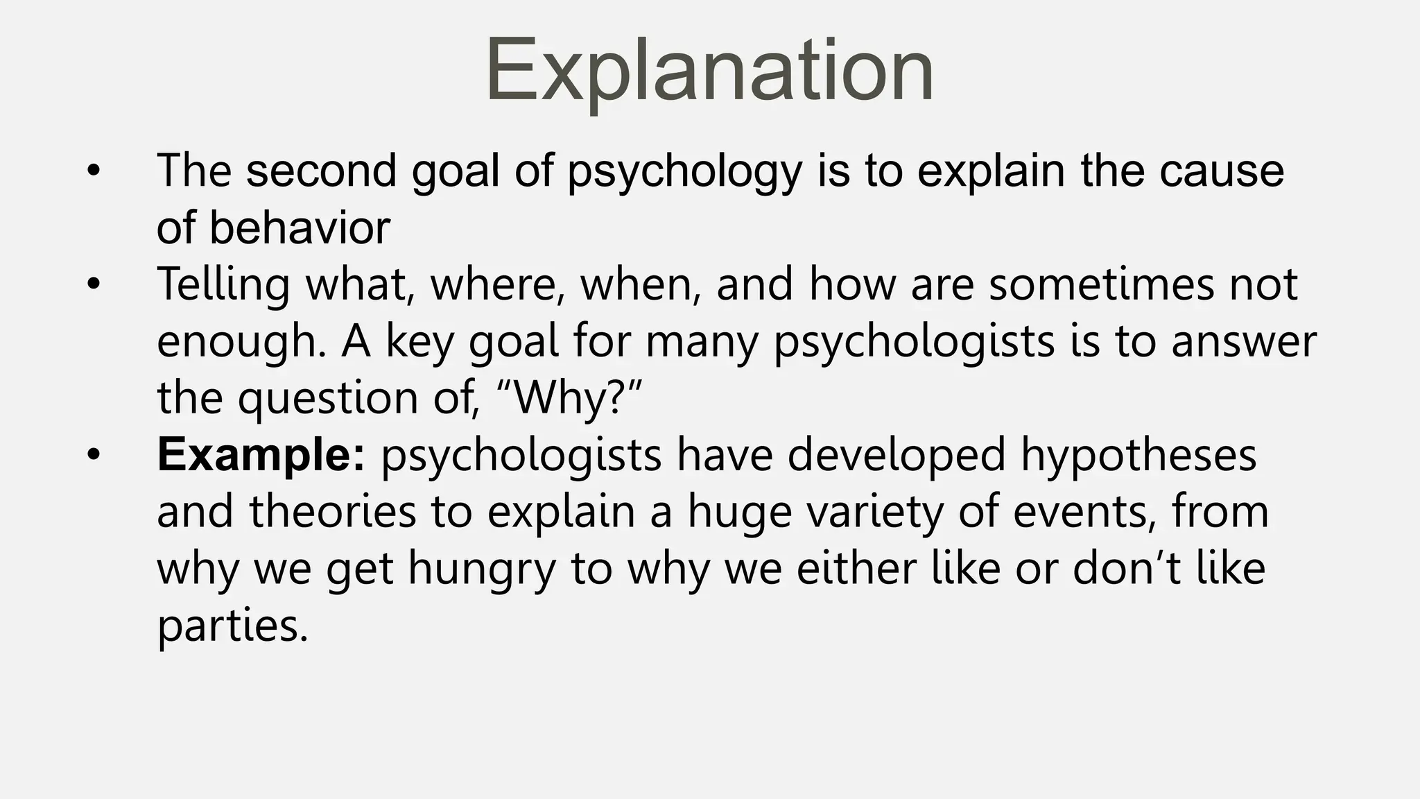 Explanation
• The second goal of psychology is to explain the cause
of behavior
• Telling what, where, when, and how are sometimes not
enough. A key goal for many psychologists is to answer
the question of, “Why?”
• Example: psychologists have developed hypotheses
and theories to explain a huge variety of events, from
why we get hungry to why we either like or don’t like
parties.
 